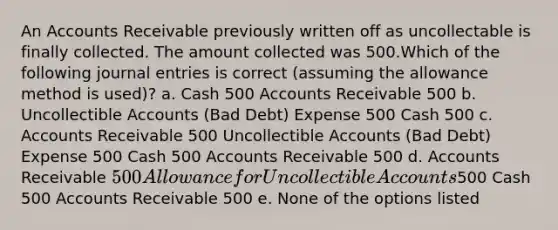 An Accounts Receivable previously written off as uncollectable is finally collected. The amount collected was 500.Which of the following journal entries is correct (assuming the allowance method is used)? a. Cash 500 Accounts Receivable 500 b. Uncollectible Accounts (Bad Debt) Expense 500 Cash 500 c. Accounts Receivable 500 Uncollectible Accounts (Bad Debt) Expense 500 Cash 500 Accounts Receivable 500 d. Accounts Receivable 500 Allowance for Uncollectible Accounts500 Cash 500 Accounts Receivable 500 e. None of the options listed