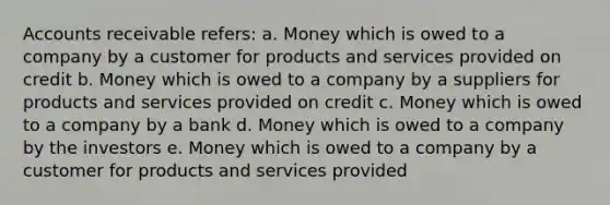 Accounts receivable refers: a. Money which is owed to a company by a customer for products and services provided on credit b. Money which is owed to a company by a suppliers for products and services provided on credit c. Money which is owed to a company by a bank d. Money which is owed to a company by the investors e. Money which is owed to a company by a customer for products and services provided