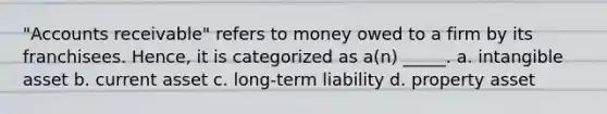 "Accounts receivable" refers to money owed to a firm by its franchisees. Hence, it is categorized as a(n) _____. a. intangible asset b. current asset c. long-term liability d. property asset