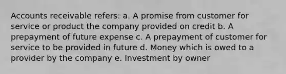 Accounts receivable refers: a. A promise from customer for service or product the company provided on credit b. A prepayment of future expense c. A prepayment of customer for service to be provided in future d. Money which is owed to a provider by the company e. Investment by owner