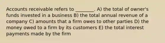 Accounts receivable refers to ________. A) the total of owner's funds invested in a business B) the total annual revenue of a company C) amounts that a firm owes to other parties D) the money owed to a firm by its customers E) the total interest payments made by the firm