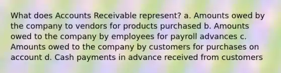 What does Accounts Receivable represent? a. Amounts owed by the company to vendors for products purchased b. Amounts owed to the company by employees for payroll advances c. Amounts owed to the company by customers for purchases on account d. Cash payments in advance received from customers