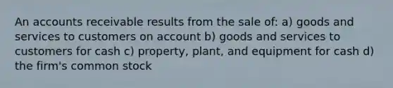 An accounts receivable results from the sale of: a) goods and services to customers on account b) goods and services to customers for cash c) property, plant, and equipment for cash d) the firm's common stock