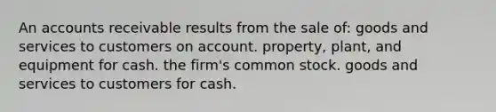 An accounts receivable results from the sale of: goods and services to customers on account. property, plant, and equipment for cash. the firm's common stock. goods and services to customers for cash.