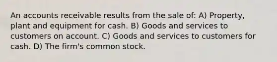 An accounts receivable results from the sale of: A) Property, plant and equipment for cash. B) Goods and services to customers on account. C) Goods and services to customers for cash. D) The firm's common stock.