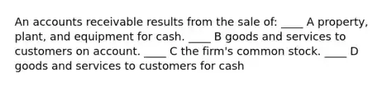 An accounts receivable results from the sale of: ____ A property, plant, and equipment for cash. ____ B goods and services to customers on account. ____ C the firm's common stock. ____ D goods and services to customers for cash