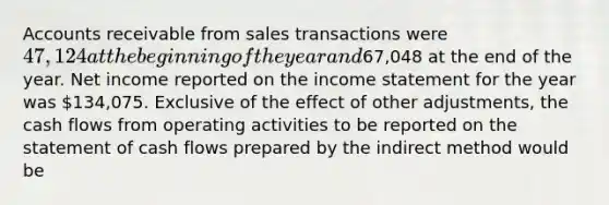 Accounts receivable from sales transactions were 47,124 at the beginning of the year and67,048 at the end of the year. Net income reported on the income statement for the year was 134,075. Exclusive of the effect of other adjustments, the cash flows from operating activities to be reported on the statement of cash flows prepared by the indirect method would be