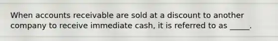 When accounts receivable are sold at a discount to another company to receive immediate cash, it is referred to as _____.