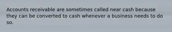 Accounts receivable are sometimes called near cash because they can be converted to cash whenever a business needs to do so.