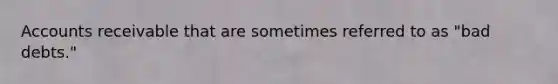 ​Accounts receivable that are sometimes referred to as "bad debts."