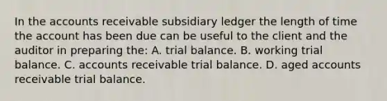 In the accounts receivable subsidiary ledger the length of time the account has been due can be useful to the client and the auditor in preparing the: A. trial balance. B. working trial balance. C. accounts receivable trial balance. D. aged accounts receivable trial balance.