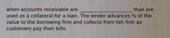 when accounts receivable are ______________________ thye are used as a collateral for a loan. The lender advances % of the value to the borrowing firm and collects from teh firm as customers pay their bills.