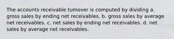 The accounts receivable tumover is computed by dividing a. gross sales by ending net receivables. b. gross sales by average net receivables. c. net sales by ending net receivables. d. net sales by average net receivables.