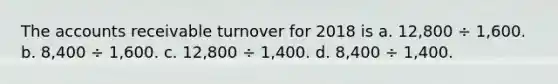 The accounts receivable turnover for 2018 is a. 12,800 ÷ 1,600. b. 8,400 ÷ 1,600. c. 12,800 ÷ 1,400. d. 8,400 ÷ 1,400.