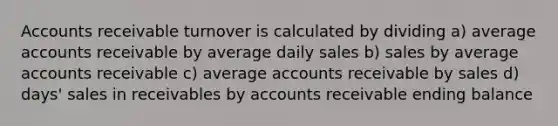 Accounts receivable turnover is calculated by dividing a) average accounts receivable by average daily sales b) sales by average accounts receivable c) average accounts receivable by sales d) days' sales in receivables by accounts receivable ending balance