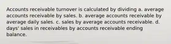 Accounts receivable turnover is calculated by dividing a. average accounts receivable by sales. b. average accounts receivable by average daily sales. c. sales by average accounts receivable. d. days' sales in receivables by accounts receivable ending balance.