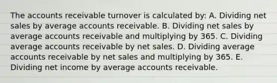 The accounts receivable turnover is calculated by: A. Dividing net sales by average accounts receivable. B. Dividing net sales by average accounts receivable and multiplying by 365. C. Dividing average accounts receivable by net sales. D. Dividing average accounts receivable by net sales and multiplying by 365. E. Dividing net income by average accounts receivable.