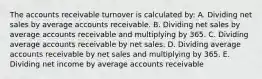 The accounts receivable turnover is calculated by: A. Dividing net sales by average accounts receivable. B. Dividing net sales by average accounts receivable and multiplying by 365. C. Dividing average accounts receivable by net sales. D. Dividing average accounts receivable by net sales and multiplying by 365. E. Dividing net income by average accounts receivable