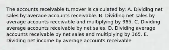 The accounts receivable turnover is calculated by: A. Dividing <a href='https://www.questionai.com/knowledge/ksNDOTmr42-net-sales' class='anchor-knowledge'>net sales</a> by average accounts receivable. B. Dividing net sales by average accounts receivable and multiplying by 365. C. Dividing average accounts receivable by net sales. D. Dividing average accounts receivable by net sales and multiplying by 365. E. Dividing net income by average accounts receivable