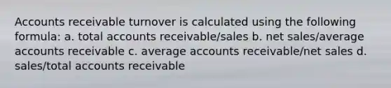 Accounts receivable turnover is calculated using the following formula: a. total accounts receivable/sales b. net sales/average accounts receivable c. average accounts receivable/net sales d. sales/total accounts receivable