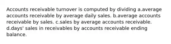 Accounts receivable turnover is computed by dividing a.average accounts receivable by average daily sales. b.average accounts receivable by sales. c.sales by average accounts receivable. d.days' sales in receivables by accounts receivable ending balance.