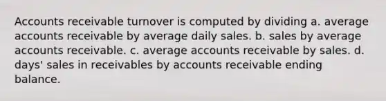 Accounts receivable turnover is computed by dividing a. average accounts receivable by average daily sales. b. sales by average accounts receivable. c. average accounts receivable by sales. d. days' sales in receivables by accounts receivable ending balance.