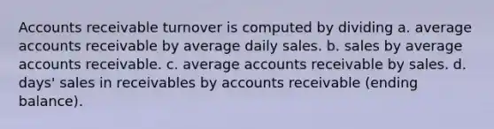 Accounts receivable turnover is computed by dividing a. average accounts receivable by average daily sales. b. sales by average accounts receivable. c. average accounts receivable by sales. d. days' sales in receivables by accounts receivable (ending balance).