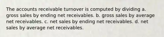 The accounts receivable turnover is computed by dividing a. gross sales by ending net receivables. b. gross sales by average net receivables. c. <a href='https://www.questionai.com/knowledge/ksNDOTmr42-net-sales' class='anchor-knowledge'>net sales</a> by ending net receivables. d. net sales by average net receivables.