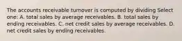 The accounts receivable turnover is computed by dividing Select one: A. total sales by average receivables. B. total sales by ending receivables. C. net credit sales by average receivables. D. net credit sales by ending receivables.