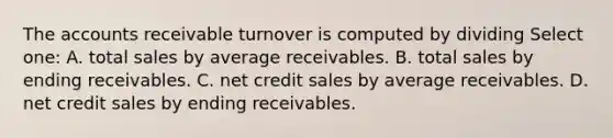 The accounts receivable turnover is computed by dividing Select one: A. total sales by average receivables. B. total sales by ending receivables. C. net credit sales by average receivables. D. net credit sales by ending receivables.