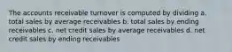 The accounts receivable turnover is computed by dividing a. total sales by average receivables b. total sales by ending receivables c. net credit sales by average receivables d. net credit sales by ending receivables