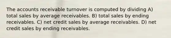 The accounts receivable turnover is computed by dividing A) total sales by average receivables. B) total sales by ending receivables. C) net credit sales by average receivables. D) net credit sales by ending receivables.