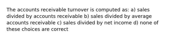 The accounts receivable turnover is computed as: a) sales divided by accounts receivable b) sales divided by average accounts receivable c) sales divided by net income d) none of these choices are correct