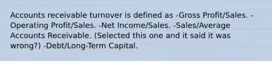 Accounts receivable turnover is defined as -Gross Profit/Sales. -Operating Profit/Sales. -Net Income/Sales. -Sales/Average Accounts Receivable. (Selected this one and it said it was wrong?) -Debt/Long-Term Capital.