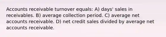 Accounts receivable turnover equals: A) days' sales in receivables. B) average collection period. C) average ne<a href='https://www.questionai.com/knowledge/k7x83BRk9p-t-accounts' class='anchor-knowledge'>t accounts</a> receivable. D) net credit sales divided by average net accounts receivable.