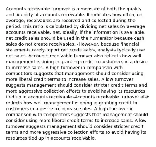 Accounts receivable turnover is a measure of both the quality and liquidity of accounts receivable. It indicates how often, on average, receivables are received and collected during the period. This ratio is calculated by dividing <a href='https://www.questionai.com/knowledge/ksNDOTmr42-net-sales' class='anchor-knowledge'>net sales</a> by average accounts receivable, net. Ideally, if the information is available, net credit sales should be used in the numerator because cash sales do not create receivables. -However, because <a href='https://www.questionai.com/knowledge/kFBJaQCz4b-financial-statements' class='anchor-knowledge'>financial statements</a> rarely report net credit sales, analysts typically use net sales. Accounts receivable turnover also reflects how well management is doing in granting credit to customers in a desire to increase sales. A high turnover in comparison with competitors suggests that management should consider using more liberal credit terms to increase sales. A low turnover suggests management should consider stricter credit terms and more aggressive collection efforts to avoid having its resources tied up in accounts receivable -Accounts receivable turnover also reflects how well management is doing in granting credit to customers in a desire to increase sales. A high turnover in comparison with competitors suggests that management should consider using more liberal credit terms to increase sales. A low turnover suggests management should consider stricter credit terms and more aggressive collection efforts to avoid having its resources tied up in accounts receivable.