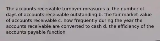 The accounts receivable turnover measures a. the number of days of accounts receivable outstanding b. the fair market value of accounts receivable c. how frequently during the year the accounts receivable are converted to cash d. the efficiency of the accounts payable function