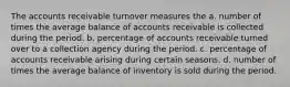 The accounts receivable turnover measures the a. number of times the average balance of accounts receivable is collected during the period. b. percentage of accounts receivable turned over to a collection agency during the period. c. percentage of accounts receivable arising during certain seasons. d. number of times the average balance of inventory is sold during the period.