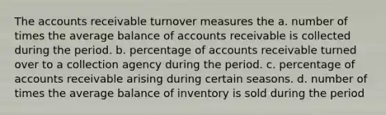 The accounts receivable turnover measures the a. number of times the average balance of accounts receivable is collected during the period. b. percentage of accounts receivable turned over to a collection agency during the period. c. percentage of accounts receivable arising during certain seasons. d. number of times the average balance of inventory is sold during the period