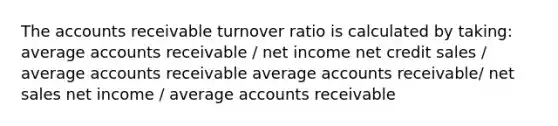 The accounts receivable turnover ratio is calculated by taking: average accounts receivable / net income net credit sales / average accounts receivable average accounts receivable/ net sales net income / average accounts receivable