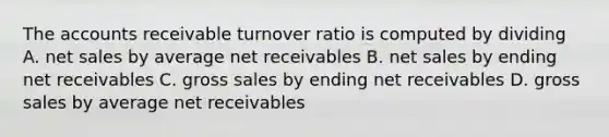 The accounts receivable turnover ratio is computed by dividing A. net sales by average net receivables B. net sales by ending net receivables C. gross sales by ending net receivables D. gross sales by average net receivables