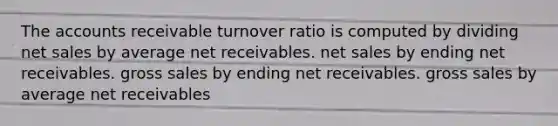 The accounts receivable turnover ratio is computed by dividing <a href='https://www.questionai.com/knowledge/ksNDOTmr42-net-sales' class='anchor-knowledge'>net sales</a> by average net receivables. net sales by ending net receivables. gross sales by ending net receivables. gross sales by average net receivables