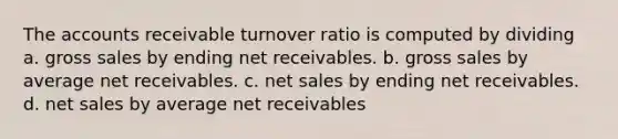 The accounts receivable turnover ratio is computed by dividing a. gross sales by ending net receivables. b. gross sales by average net receivables. c. net sales by ending net receivables. d. net sales by average net receivables