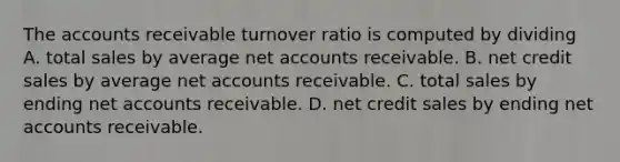 The accounts receivable turnover ratio is computed by dividing A. total sales by average ne<a href='https://www.questionai.com/knowledge/k7x83BRk9p-t-accounts' class='anchor-knowledge'>t accounts</a> receivable. B. net credit sales by average net accounts receivable. C. total sales by ending net accounts receivable. D. net credit sales by ending net accounts receivable.