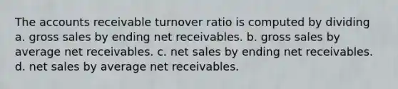 The accounts receivable turnover ratio is computed by dividing a. gross sales by ending net receivables. b. gross sales by average net receivables. c. net sales by ending net receivables. d. net sales by average net receivables.