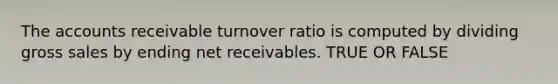 The accounts receivable turnover ratio is computed by dividing gross sales by ending net receivables. TRUE OR FALSE