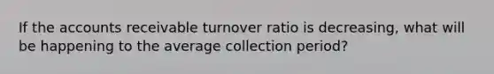 If the accounts receivable turnover ratio is decreasing, what will be happening to the average collection period?