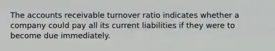 The accounts receivable turnover ratio indicates whether a company could pay all its current liabilities if they were to become due immediately.