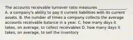 The accounts receivable turnover ratio measures _______________. A. a company's ability to pay it current liabilities with its current assets. B. the number of times a company collects the average accounts receivable balance in a year. C. how many days it takes, on average, to collect receivables D. how many days it takes, on average, to sell the inventory