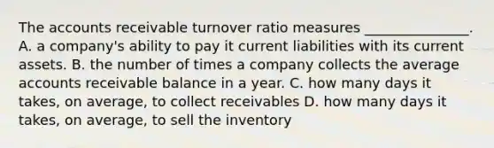 The accounts receivable turnover ratio measures _______________. A. a company's ability to pay it current liabilities with its current assets. B. the number of times a company collects the average accounts receivable balance in a year. C. how many days it takes, on average, to collect receivables D. how many days it takes, on average, to sell the inventory